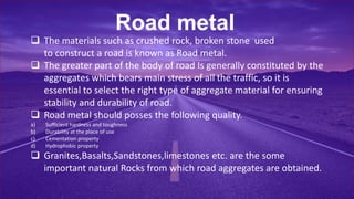 Road metal
 The materials such as crushed rock, broken stone used
to construct a road is known as Road metal.
 The greater part of the body of road Is generally constituted by the
aggregates which bears main stress of all the traffic, so it is
essential to select the right type of aggregate material for ensuring
stability and durability of road.
 Road metal should posses the following quality.
a) Sufficient hardness and toughness
b) Durability at the place of use
c) Cementation property
d) Hydrophobic property
 Granites,Basalts,Sandstones,limestones etc. are the some
important natural Rocks from which road aggregates are obtained.
 