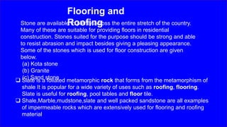 Flooring and
Roofing
 Slate is a foliated metamorphic rock that forms from the metamorphism of
shale It is popular for a wide variety of uses such as roofing, flooring.
Slate is useful for roofing, pool tables and floor tile.
 Shale,Marble,mudstone,slate and well packed sandstone are all examples
of impermeable rocks which are extensively used for flooring and roofing
material.
Stone are available in plenty across the entire stretch of the country.
Many of these are suitable for providing floors in residential
construction. Stones suited for the purpose should be strong and able
to resist abrasion and impact besides giving a pleasing appearance.
Some of the stones which is used for floor construction are given
below.
(a) Kota stone
(b) Granite
(c) Sand stone
 