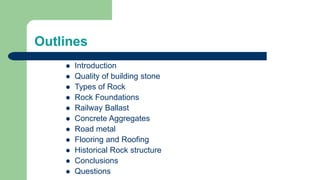 Outlines
 Introduction
 Quality of building stone
 Types of Rock
 Rock Foundations
 Railway Ballast
 Concrete Aggregates
 Road metal
 Flooring and Roofing
 Historical Rock structure
 Conclusions
 Questions
 