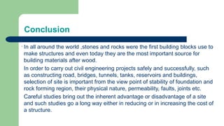 Conclusion
In all around the world ,stones and rocks were the first building blocks use to
make structures and even today they are the most important source for
building materials after wood.
In order to carry out civil engineering projects safely and successfully, such
as constructing road, bridges, tunnels, tanks, reservoirs and buildings,
selection of site is important from the view point of stability of foundation and
rock forming region, their physical nature, permeability, faults, joints etc.
Careful studies bring out the inherent advantage or disadvantage of a site
and such studies go a long way either in reducing or in increasing the cost of
a structure.
 