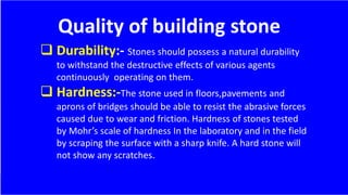 Quality of building stone
 Durability:- Stones should possess a natural durability
to withstand the destructive effects of various agents
continuously operating on them.
 Hardness:-The stone used in floors,pavements and
aprons of bridges should be able to resist the abrasive forces
caused due to wear and friction. Hardness of stones tested
by Mohr’s scale of hardness In the laboratory and in the field
by scraping the surface with a sharp knife. A hard stone will
not show any scratches.
 