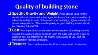 Quality of building stone
 Specific Gravity and Weight:-The stones used for the
construction of dams, weirs, barrages, docks and harbours should be of
a heavier variety. In case of dams and roof coverings, lighter varieties of
stones are preferred. The specific gravity of good building stones should
be between 2.4 and 2.8.
 Cost:-An important consideration in the selection of building stone is
its cost. the cost of a stone depends upon the ease with which it can be
quarried out, the proximity of the quarry to the place of use, and the
transportation facilities available.
 Texture:- Good building stone should be homogeneous in structure.
 