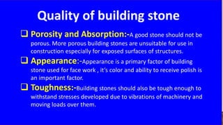 Quality of building stone
 Porosity and Absorption:-A good stone should not be
porous. More porous building stones are unsuitable for use in
construction especially for exposed surfaces of structures.
 Appearance:-Appearance is a primary factor of building
stone used for face work , it’s color and ability to receive polish is
an important factor.
 Toughness:-Building stones should also be tough enough to
withstand stresses developed due to vibrations of machinery and
moving loads over them.
 