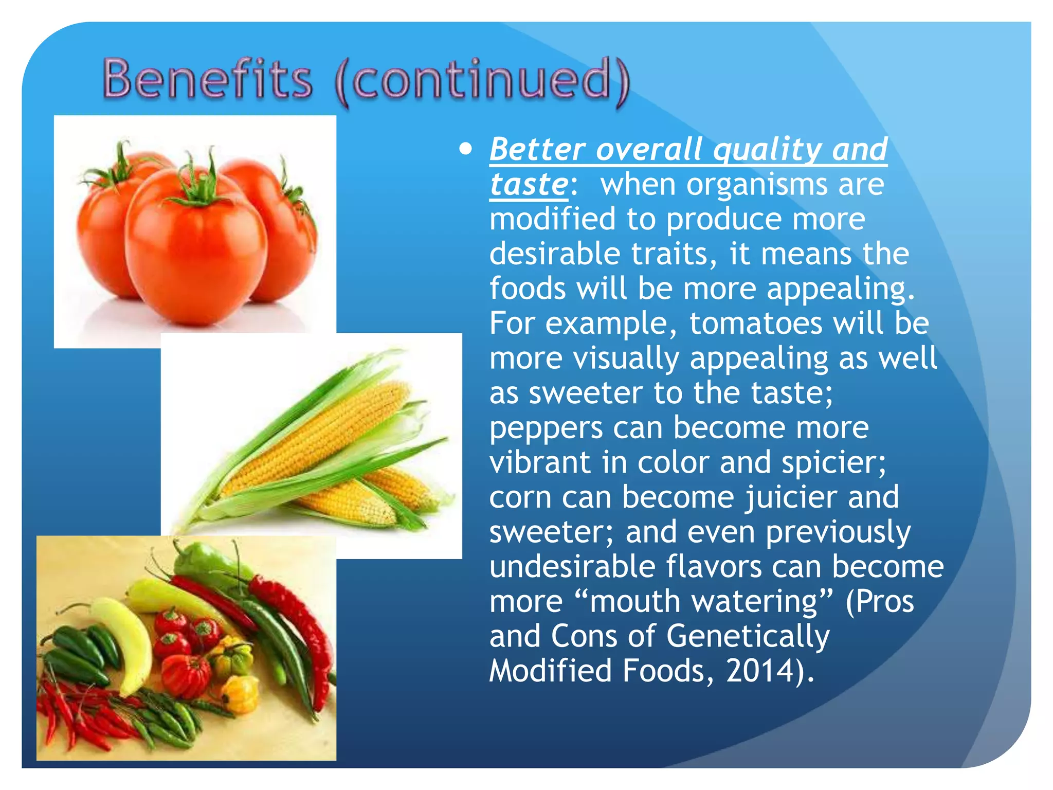  Better overall quality and
taste: when organisms are
modified to produce more
desirable traits, it means the
foods will be more appealing.
For example, tomatoes will be
more visually appealing as well
as sweeter to the taste;
peppers can become more
vibrant in color and spicier;
corn can become juicier and
sweeter; and even previously
undesirable flavors can become
more “mouth watering” (Pros
and Cons of Genetically
Modified Foods, 2014).
 
