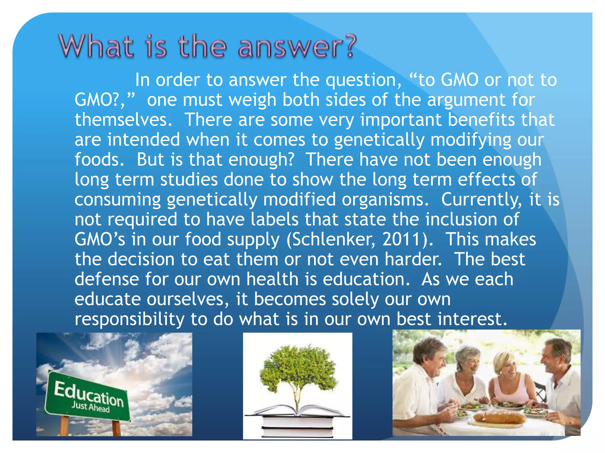 In order to answer the question, “to GMO or not to
GMO?,” one must weigh both sides of the argument for
themselves. There are some very important benefits that
are intended when it comes to genetically modifying our
foods. But is that enough? There have not been enough
long term studies done to show the long term effects of
consuming genetically modified organisms. Currently, it is
not required to have labels that state the inclusion of
GMO’s in our food supply (Schlenker, 2011). This makes
the decision to eat them or not even harder. The best
defense for our own health is education. As we each
educate ourselves, it becomes solely our own
responsibility to do what is in our own best interest.
 