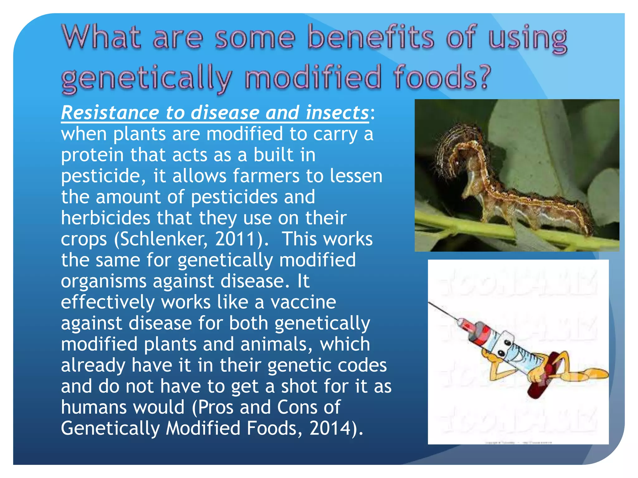 Resistance to disease and insects:
when plants are modified to carry a
protein that acts as a built in
pesticide, it allows farmers to lessen
the amount of pesticides and
herbicides that they use on their
crops (Schlenker, 2011). This works
the same for genetically modified
organisms against disease. It
effectively works like a vaccine
against disease for both genetically
modified plants and animals, which
already have it in their genetic codes
and do not have to get a shot for it as
humans would (Pros and Cons of
Genetically Modified Foods, 2014).
 