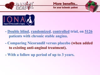 - Double blind, randomized, controlled trial, on 5126
   patients with chronic stable angina.
- Comparing Nicorandil versus placebo (when added
   to existing anti-anginal treatment).
- With a follow up period of up to 3 years.
 