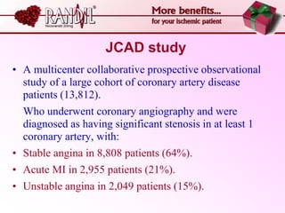 JCAD study
• A multicenter collaborative prospective observational
  study of a large cohort of coronary artery disease
  patients (13,812).
  Who underwent coronary angiography and were
  diagnosed as having significant stenosis in at least 1
  coronary artery, with:
• Stable angina in 8,808 patients (64%).
• Acute MI in 2,955 patients (21%).
• Unstable angina in 2,049 patients (15%).
 
