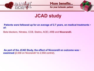 JCAD study
Patients were followed up for an average of 2.7 years, on medical treatments •
of:
Beta blockers, Nitrates, CCB, Statins, ACEI, ARB and Nicorandil.




As part of the JCAD Study, the effect of Nicorandil on outcome was •
examined (2,558 on Nicorandil Vs 2,558 control).
 