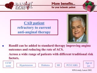 CAD patient
            refractory to current
            anti-anginal therapy


     Randil can be added to standard therapy improving angina
      outcomes and reducing the rate of ACS.
      Across a wide range of patients with different traditional risk
      factors.
    CCSF                                                            Age or
    score     Hypertension    Diabetes   MI      PCI/CABG            sex
                                                     IONA study, Lancet 2002.
 