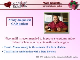 Newly diagnosed
      CAD patient



  Nicorandil is recommended to improve symptoms and/or
       reduce ischemia in patients with stable angina
• Class I: Monotherapy in the absence of a Beta blocker.
• Class IIa: In combination with a Beta blocker.
                              ESC 2006 guidelines for the management of stable angina.
 