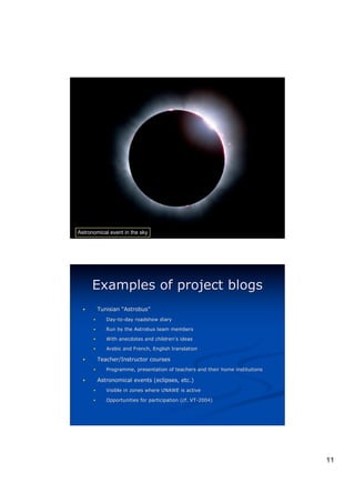 Astronomical event in the sky




      Examples of project blogs
  !       Tunisian “Astrobus”
                    Astrobus”
      !      Day-to-day roadshow diary

      !      Run by the Astrobus team members

      !      With anecdotes and children’s ideas
                                children’

      !      Arabic and French, English translation

  !       Teacher/Instructor courses
      !      Programme, presentation of teachers and their home institutions
             Programme,

  !       Astronomical events (eclipses, etc.)
      !      Visible in zones where UNAWE is active

      !      Opportunities for participation (cf. VT-2004)




                                                                               11
 