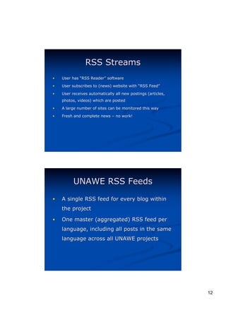 RSS Streams
!   User has “RSS Reader” software
                  Reader”

!   User subscribes to (news) website with “RSS Feed”
                                                Feed”
!   User receives automatically all new postings (articles,
    photos, videos) which are posted

!   A large number of sites can be monitored this way

!   Fresh and complete news – no work!




          UNAWE RSS Feeds
!   A single RSS feed for every blog within
    the project

!   One master (aggregated) RSS feed per
    language, including all posts in the same
    language across all UNAWE projects




                                                              12
 