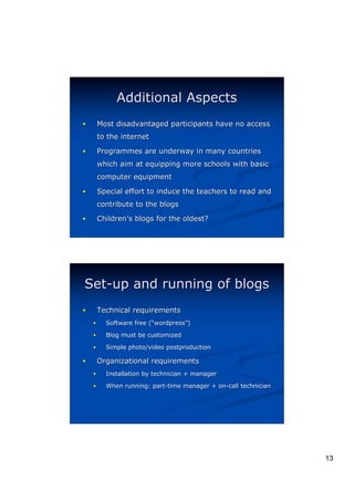 Additional Aspects
!       Most disadvantaged participants have no access
        to the internet

!       Programmes are underway in many countries
        which aim at equipping more schools with basic
        computer equipment

!       Special effort to induce the teachers to read and
        contribute to the blogs

!       Children’s blogs for the oldest?
        Children’




Set-up and running of blogs
!       Technical requirements
    !     Software free (“wordpress”)
                        (“ wordpress”
    !     Blog must be customized

    !     Simple photo/video postproduction

!       Organizational requirements
    !     Installation by technician + manager

    !     When running: part-time manager + on-call technician




                                                                 13
 
