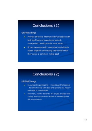 Conclusions (1)
UNAWE blogs
  (   Provide effective internal communication with
      fast feed-back of experience gained,
      unexpected developments, new ideas, ….

  (   Brings geographically separated participants
      closer together and letting them sense that
      they serve a common, noble goal




            Conclusions (2)
UNAWE blogs
  (   Encourage the participants – in particular the teachers
      - to come forward with ideas and opinions and “teach”
                                                     teach”
      them how to communicate

  (   Document, also for posterity, the project progress with
      a lively record of the many actions in different places
      and environments




                                                                14
 