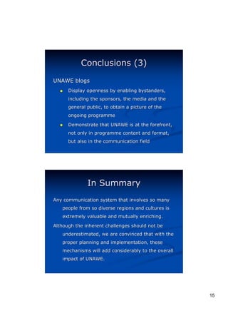 Conclusions (3)
UNAWE blogs
  (   Display openness by enabling bystanders,
      including the sponsors, the media and the
      general public, to obtain a picture of the
      ongoing programme

  (   Demonstrate that UNAWE is at the forefront,
      not only in programme content and format,
      but also in the communication field




              In Summary
Any communication system that involves so many
   people from so diverse regions and cultures is
   extremely valuable and mutually enriching.

Although the inherent challenges should not be
   underestimated, we are convinced that with the
   proper planning and implementation, these
   mechanisms will add considerably to the overall
   impact of UNAWE.




                                                     15
 