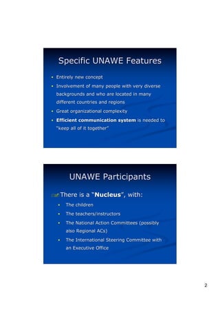 Specific UNAWE Features
! Entirely new concept

! Involvement of many people with very diverse
  backgrounds and who are located in many
  different countries and regions

! Great organizational complexity

! Efficient communication system is needed to
  “keep all of it together”
                  together”




        UNAWE Participants

" There
#           is a “Nucleus”, with:
                  Nucleus”
  !   The children

  !   The teachers/instructors

  !   The National Action Committees (possibly
      also Regional ACs)

  !   The International Steering Committee with
      an Executive Office




                                                  2
 
