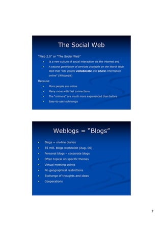 The Social Web
“Web 2.0” or “The Social Web”
     2.0”                Web”
    !      Is a new culture of social interaction via the internet and

    !      A second generation of services available on the World Wide
           Web that “lets people collaborate and share information
           online” (Wikipedia)
           online”

Because
    !      More people are online

    !      Many more with fast connections

    !      The “onliners” are much more experienced than before
                onliners”

    !      Easy-to-use technology




              Weblogs = “Blogs”
!       Blogs = on-line diaries

!       55 mill. blogs worldwide (Aug. 06)

!       Personal blogs – corporate blogs

!       Often topical on specific themes

!       Virtual meeting points

!       No geographical restrictions
!       Exchange of thoughts and ideas

!       Cooperations




                                                                         7
 