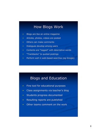 How Blogs Work
!   Blogs are like an online magazine

!   Articles, photos, videos are posted

!   Others can make comments

!   Dialogues develop among users

!   Contents are “tagged” with descriptive words
                  tagged”
!   “Trackbacks” to quoted postings
     Trackbacks”
!   Perform well in web-based searches (eg Google)
                                       (eg




       Blogs and Education
!   Fine tool for educational purposes

!   Class assignments via teacher’s blog
                          teacher’

!   Students progress documented

!   Resulting reports are published

!   Other teams comment on the work




                                                     8
 