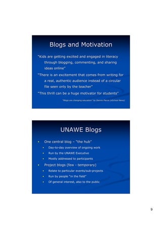 Blogs and Motivation
“Kids are getting excited and engaged in literacy
        through blogging, commenting, and sharing
        ideas online”
              online”
“There is an excitement that comes from writing for
        a real, authentic audience instead of a circular
        file seen only by the teacher”
                              teacher”
“This thrill can be a huge motivator for students”
                                         students”
                    “Blogs are changing education” by Dennis Pierce (eSchool News)
                                        education”




                   UNAWE Blogs
!       One central blog – “the hub”
                                hub”
    !     Day-to-day overview of ongoing work

    !     Run by the UNAWE Executive

    !     Mostly addressed to participants

!       Project blogs (few - temporary)
    !     Relate to particular events/sub-projects

    !     Run by people “in the field”
                                field”
    !     Of general interest, also to the public




                                                                                     9
 