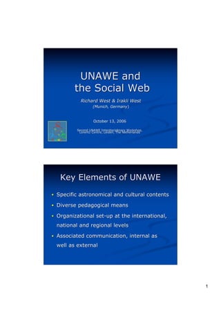 UNAWE and
        the Social Web
           Richard West & Irakli West
                  (Munich, Germany)
                           Germany)


                  October 13, 2006

         Second UNAWE Interdisciplinary Workshop,
          Lorentz Centre, Leiden, The Netherlands




   Key Elements of UNAWE
! Specific astronomical and cultural contents

! Diverse pedagogical means

! Organizational set-up at the international,

 national and regional levels

! Associated communication, internal as

 well as external




                                                    1
 