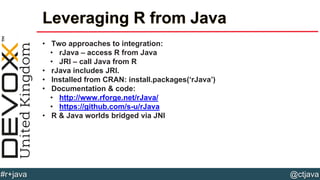 @ctjava#r+java
Leveraging R from Java
• Two approaches to integration:
• rJava – access R from Java
• JRI – call Java from R
• rJava includes JRI.
• Installed from CRAN: install.packages(‘rJava’)
• Documentation & code:
• http://www.rforge.net/rJava/
• https://github.com/s-u/rJava
• R & Java worlds bridged via JNI
 