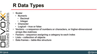 @ctjava#r+java
R Data Types
• Scalar
• Numeric
• Decimal
• Integer
• Character
• Logical – true or false
• Vectors – a sequence of numbers or characters, or higher-dimensional
arrays like matrices
• Factors – sequence assigning a category to each index
• Lists – collection of objects
• Data frames – table-like structure
 