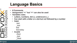 @ctjava#r+java
Language Basics
• # Comments
• Assignment “<-” but “=“ can also be used
• Variables rules:
• Letters, numbers, dot (.), underscore (_)
• Can start with a letter or a dot but not followed by a number
• Valid
.test
_test
test
test.today
• Invalid
.2test
_test
_2test
 