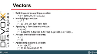 @ctjava#r+java
Vectors
• Defining and assigning a vector:
> x <- c(10,20,30,40,50,60)
• Multiplying a vector:
> x * 3
[1] 30 , 60, 90, 120, 150, 180
• Applying a function to a vector:
> sqrt(x)
[1] 3.162278 4.472136 5.477226 6.324555 7.071068…
• Access individual elements:
> x[1]
[1] 30
• Appending data to a vector:
> x <- c(x,70)
[1] 10 20 30 40 50 60 70
 