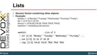 @ctjava#r+java
Lists
• Generic Vector containing other objects
• Example:
wkDays <- c("Monday","Tuesday","Wednesday","Thursday","Friday")
dts <- c(15,16,17,18,19)
devoxx <- c(FALSE,FALSE,TRUE,TRUE,TRUE)
weekSch <- list(wkDays,dts,devoxx)
 