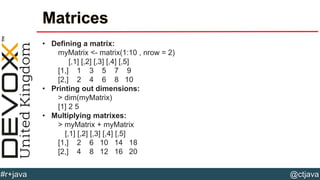 @ctjava#r+java
Matrices
• Defining a matrix:
myMatrix <- matrix(1:10 , nrow = 2)
[,1] [,2] [,3] [,4] [,5]
[1,] 1 3 5 7 9
[2,] 2 4 6 8 10
• Printing out dimensions:
> dim(myMatrix)
[1] 2 5
• Multiplying matrixes:
> myMatrix + myMatrix
[,1] [,2] [,3] [,4] [,5]
[1,] 2 6 10 14 18
[2,] 4 8 12 16 20
 