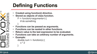 @ctjava#r+java
Defining Functions
• Created using function() directive.
• Stored as objects of class function.
F <- function(<arguments>) {
# do something
}
• Functions can be passed as arguments.
• Functions can be nested in other functions.
• Return value is the last expression to be evaluated.
• Functions can take an arbitrary number of arguments.
• Example:
double.num <- function(x) {
x * 2
}
 