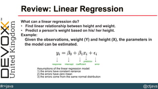 @ctjava#r+java
Review: Linear Regression
What can a linear regression do?
• Find linear relationship between height and weight.
• Predict a person's weight based on his/ her height.
Example:
Given the observations, weight (Y) and height (X), the parameters in
the model can be estimated.
response intercept coefficient
predictor
error
Assumptions of the linear regression model:
1) the errors have constant variance
2) the errors have zero mean
3) the errors come from the same normal distribution
 