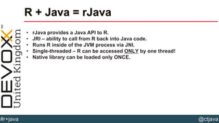 @ctjava#r+java
R + Java = rJava
• rJava provides a Java API to R.
• JRI – ability to call from R back into Java code.
• Runs R inside of the JVM process via JNI.
• Single-threaded – R can be accessed ONLY by one thread!
• Native library can be loaded only ONCE.
 