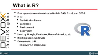 @ctjava#r+java
What is R?
• Free open-source alternative to Matlab, SAS, Excel, and SPSS
• R is:
• Statistical software
• Language
• Environment
• Ecosystem
• Used by Google, Facebook, Bank of America, etc.
• 2 million users worldwide
• Downloaded URL:
http://www.r-project.org
 