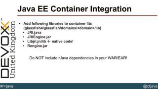 @ctjava#r+java
Java EE Container Integration
• Add following libraries to container lib:
(glassfish4/glassfish/domains/<domain>/lib)
• JRI.java
• JRIEngine.jar
• Libjri.jnilib  native code!
• Rengine.jar
Do NOT include rJava dependencies in your WAR/EAR!
 