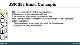 @ctjava#r+java
JSR 353 Basic Concepts
• Job – encapsulates the entire batch process.
• JobInstance – actual execution of a job.
• JobParameters – parameters passed to a job.
• Step – encapsulates an independent, sequential phase of a batch job.
• Batch checkpoints:
• Bookmarking of progress so that a job can be restarted.
• Important for long running jobs
 