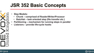 @ctjava#r+java
JSR 352 Basic Concepts
• Step Models:
• Chunk – comprised of Reader/Writer/Procesor
• Batchlet – task oriented step (file transfer etc.)
• Partitioning – mechanism for running steps in parallel
• Listeners – provide life-cycle hooks
 