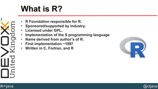 @ctjava#r+java
What is R?
• R Foundation responsible for R.
• Sponsored/supported by industry.
• Licensed under GPL.
• Implementation of the S programming language
• Name derived from author’s of R.
• First implementation ~1997
• Written in C, Fortran, and R
 
