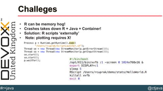@ctjava#r+java
Challeges
• R can be memory hog!
• Crashes takes down R + Java + Container!
• Solution: R scripts ‘externally’
• Note: plotting requires X!
 