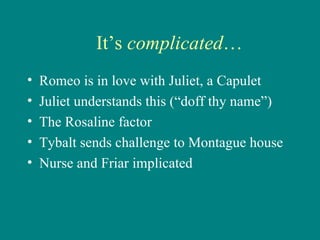 It’s  complicated … Romeo is in love with Juliet, a Capulet Juliet understands this (“doff thy name”) The Rosaline factor Tybalt sends challenge to Montague house Nurse and Friar implicated 