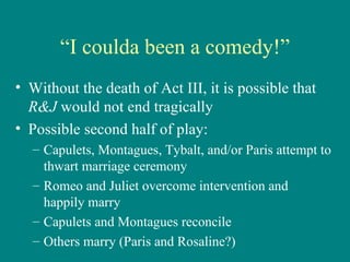 “ I coulda been a comedy!” Without the death of Act III, it is possible that  R&J  would not end tragically Possible second half of play: Capulets, Montagues, Tybalt, and/or Paris attempt to thwart marriage ceremony Romeo and Juliet overcome intervention and happily marry Capulets and Montagues reconcile Others marry (Paris and Rosaline?) 