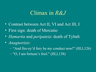 Climax in  R&J Contrast between Act II, VI and Act III, I First sign: death of Mercutio Hamartia  and  peripateia : death of Tybalt Anagnorisis :  “ And fire-ey’d fury be my conduct now!” (III,I,126) “ O, I am fortune’s fool.” (III,I,138) 