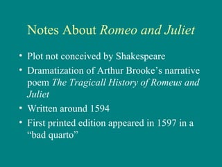 Notes About  Romeo and Juliet Plot not conceived by Shakespeare Dramatization of Arthur Brooke’s narrative poem  The Tragicall History of Romeus and Juliet Written around 1594 First printed edition appeared in 1597 in a “bad quarto” 