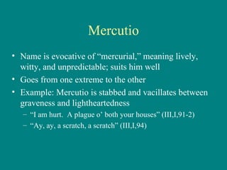 Mercutio Name is evocative of “mercurial,” meaning lively, witty, and unpredictable; suits him well Goes from one extreme to the other Example: Mercutio is stabbed and vacillates between graveness and lightheartedness “ I am hurt.  A plague o’ both your houses” (III,I,91-2) “ Ay, ay, a scratch, a scratch” (III,I,94) 
