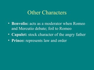 Other Characters Benvolio:  acts as a moderator when Romeo and Mercutio debate; foil to Romeo Capulet:  stock character of the angry father Prince:  represents law and order 