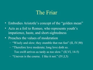 The Friar Embodies Aristotle’s concept of the “golden mean” Acts as a foil to Romeo, who represents youth’s impatience, haste, and short-sightedness Preaches the values of moderation “ Wisely and slow; they stumble that run fast” (II, IV,90) “ Therefore love moderate; long love doth so. Too swift arrives as tardy as too slow.” (II,VI, 14-5) “ Uneven is the course.  I like it not.” (IV,I,5) 