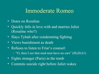 Immoderate Romeo Dotes on Rosaline Quickly falls in love with and marries Juliet (Rosaline who?) Slays Tybalt after condemning fighting Views banishment as death Refuses to listen to Friar’s counsel: “ O, then I see that mad men have no ears” (III,III,61) Fights stranger (Paris) in the tomb Commits suicide right before Juliet wakes 