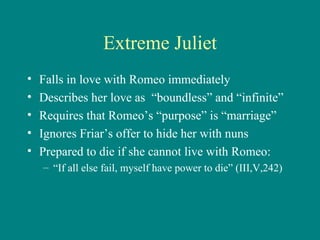 Extreme Juliet Falls in love with Romeo immediately Describes her love as  “boundless” and “infinite” Requires that Romeo’s “purpose” is “marriage” Ignores Friar’s offer to hide her with nuns Prepared to die if she cannot live with Romeo: “ If all else fail, myself have power to die” (III,V,242) 
