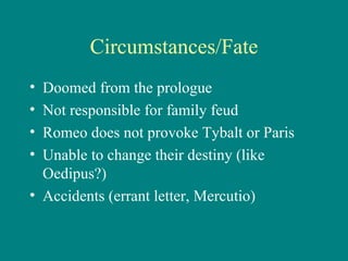 Circumstances/Fate Doomed from the prologue Not responsible for family feud Romeo does not provoke Tybalt or Paris Unable to change their destiny (like Oedipus?) Accidents (errant letter, Mercutio) 